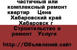 частичный или комплексный ремонт квартир  › Цена ­ 100 - Хабаровский край, Хабаровск г. Строительство и ремонт » Услуги   